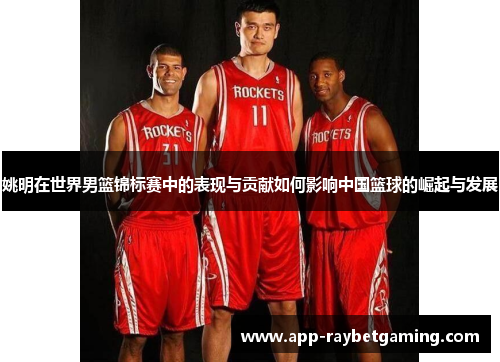 姚明在世界男篮锦标赛中的表现与贡献如何影响中国篮球的崛起与发展
