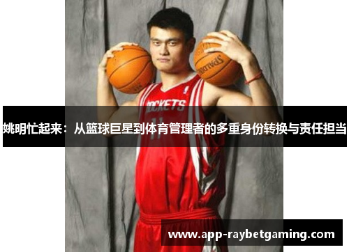 姚明忙起来：从篮球巨星到体育管理者的多重身份转换与责任担当