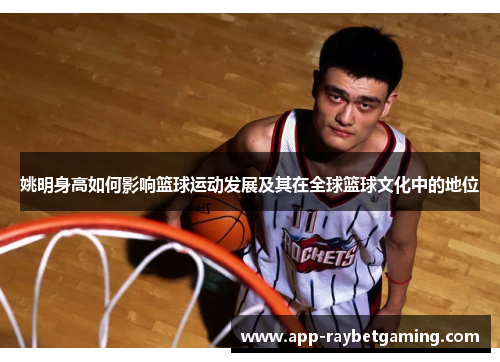 姚明身高如何影响篮球运动发展及其在全球篮球文化中的地位