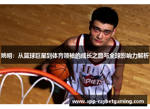 姚明：从篮球巨星到体育领袖的成长之路与全球影响力解析