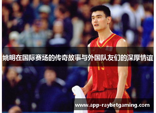 姚明在国际赛场的传奇故事与外国队友们的深厚情谊