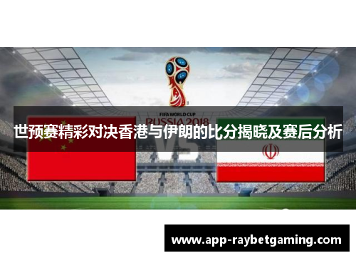 世预赛精彩对决香港与伊朗的比分揭晓及赛后分析