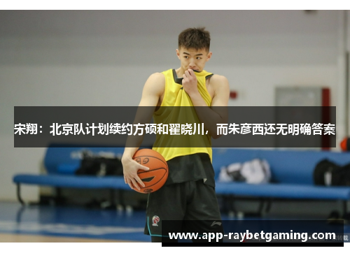 宋翔：北京队计划续约方硕和翟晓川，而朱彦西还无明确答案