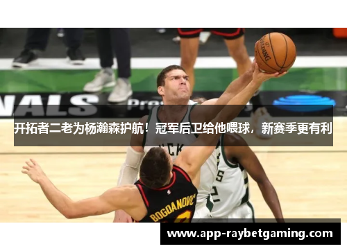 开拓者二老为杨瀚森护航！冠军后卫给他喂球，新赛季更有利